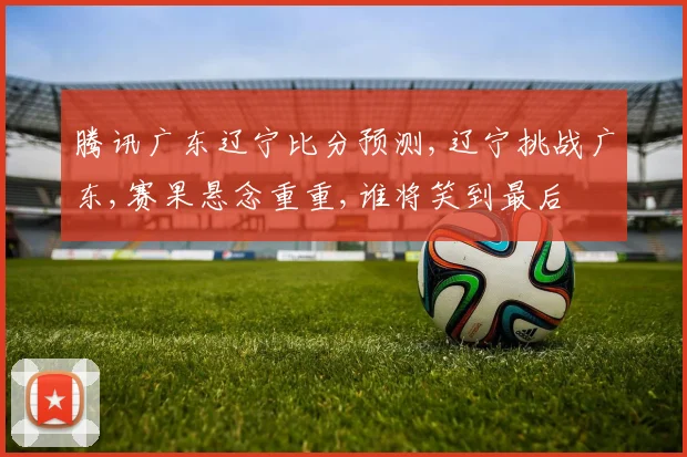 腾讯广东辽宁比分预测,辽宁挑战广东,赛果悬念重重,谁将笑到最后