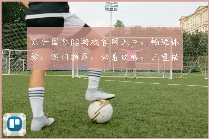 东升国际pg游戏官网入口，畅玩体验，热门推荐，必看攻略，三重福利，不容错过