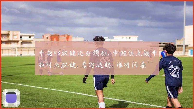 申花vs权健比分预测,中超焦点战申花对决权健,悬念迭起,谁将问鼎